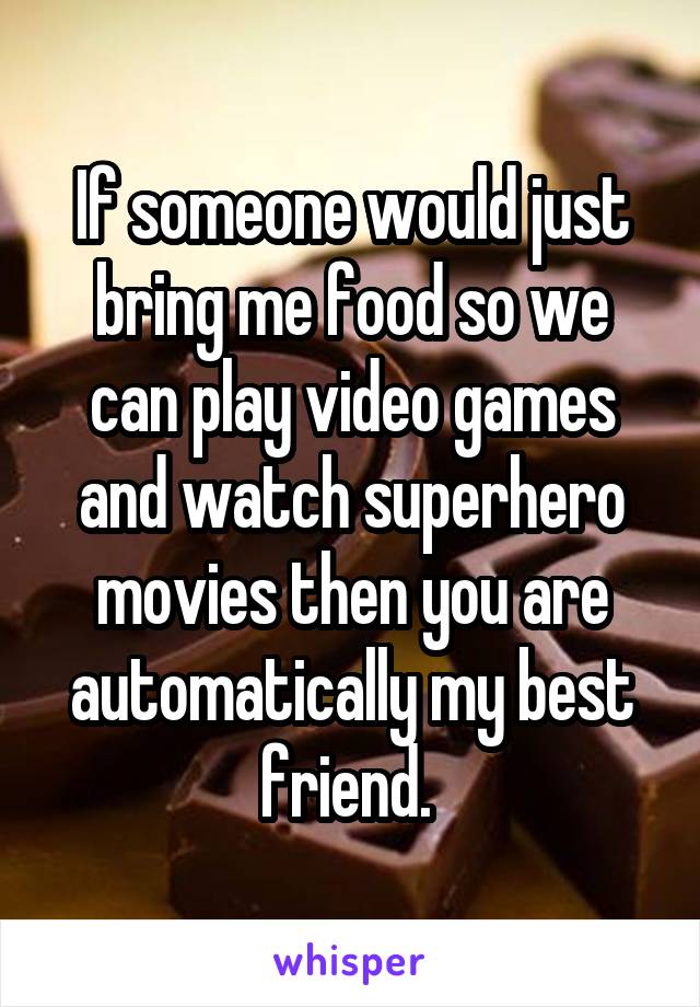 If someone would just bring me food so we can play video games and watch superhero movies then you are automatically my best friend. 