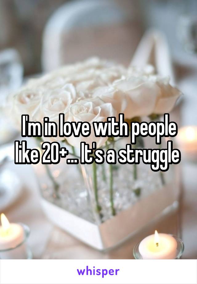 I'm in love with people like 20+... It's a struggle 