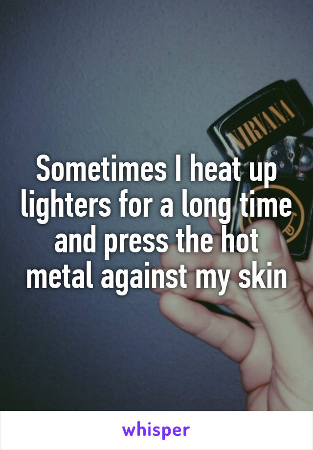 Sometimes I heat up lighters for a long time and press the hot metal against my skin