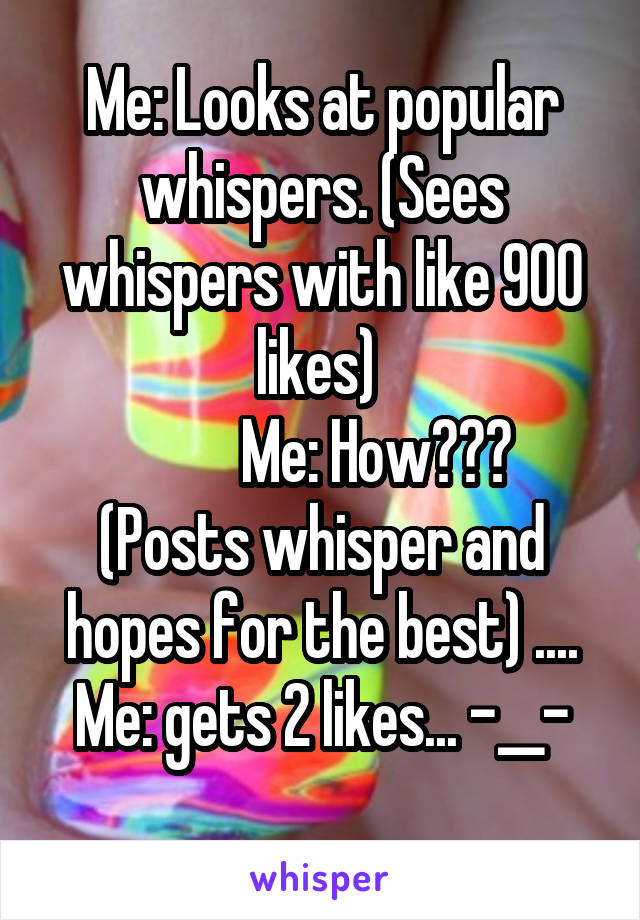 Me: Looks at popular whispers. (Sees whispers with like 900 likes) 
          Me: How??? 
(Posts whisper and hopes for the best) .... Me: gets 2 likes... -__-
