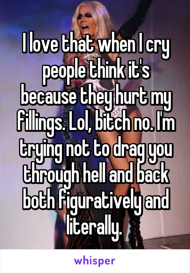 I love that when I cry people think it's because they hurt my fillings. Lol, bitch no. I'm trying not to drag you through hell and back both figuratively and literally. 