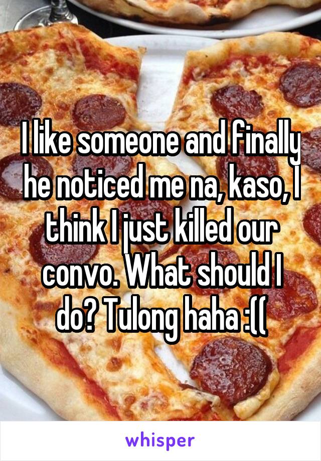 I like someone and finally he noticed me na, kaso, I think I just killed our convo. What should I do? Tulong haha :((