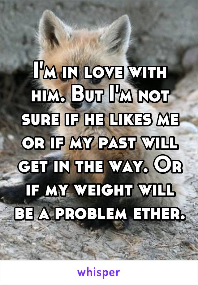 I'm in love with him. But I'm not sure if he likes me or if my past will get in the way. Or if my weight will be a problem ether.