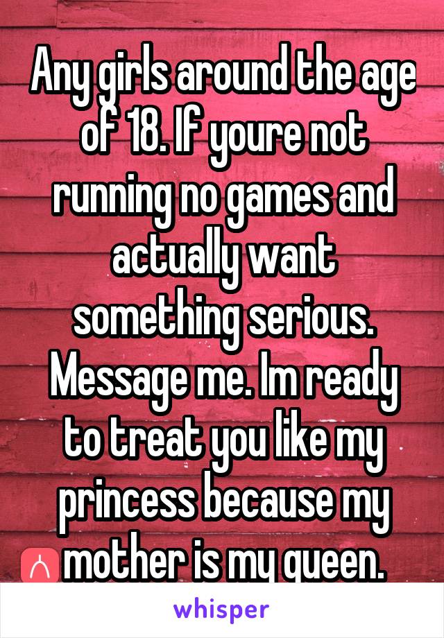 Any girls around the age of 18. If youre not running no games and actually want something serious. Message me. Im ready to treat you like my princess because my mother is my queen.