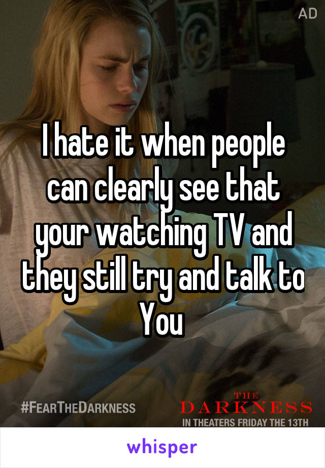 I hate it when people can clearly see that your watching TV and they still try and talk to You 