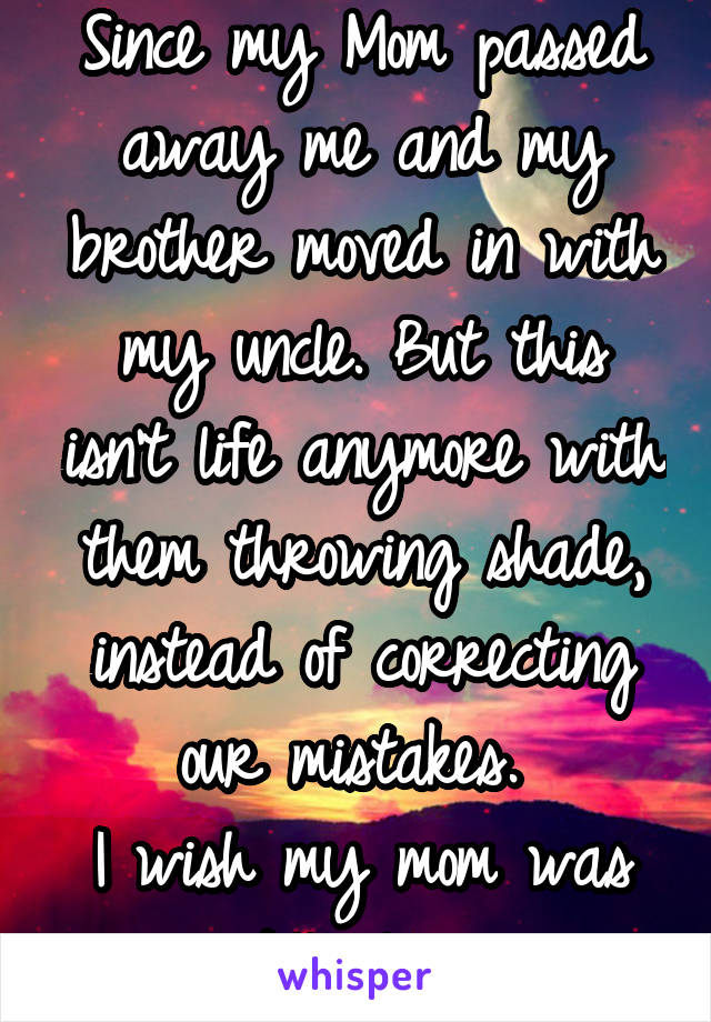 Since my Mom passed away me and my brother moved in with my uncle. But this isn't life anymore with them throwing shade, instead of correcting our mistakes. 
I wish my mom was still alive. 