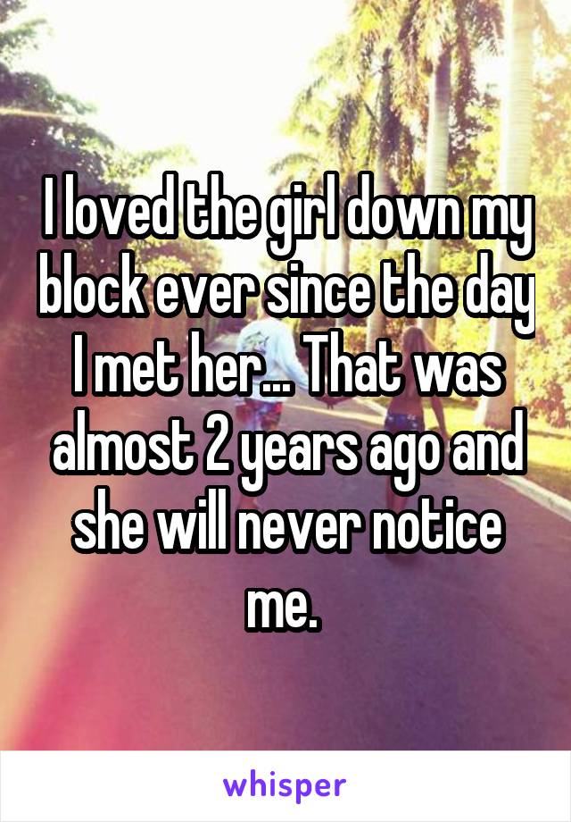 I loved the girl down my block ever since the day I met her... That was almost 2 years ago and she will never notice me. 