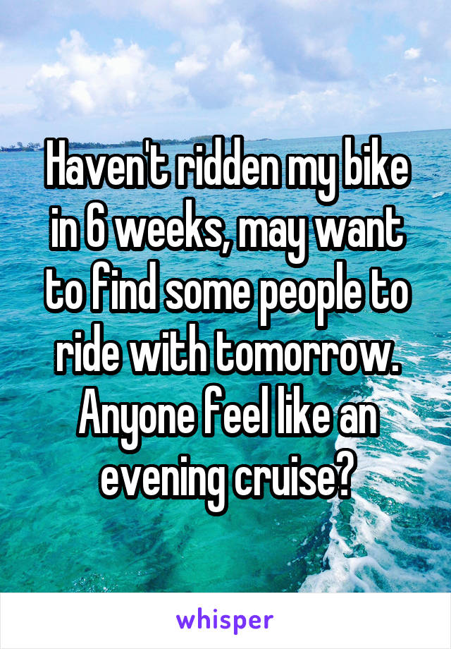 Haven't ridden my bike in 6 weeks, may want to find some people to ride with tomorrow. Anyone feel like an evening cruise?