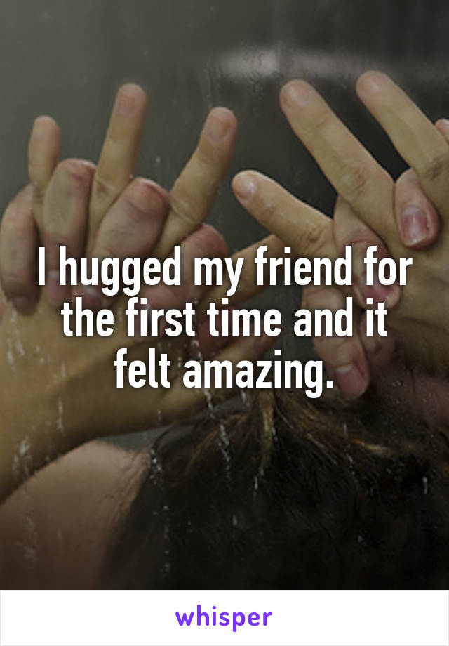 I hugged my friend for the first time and it felt amazing.