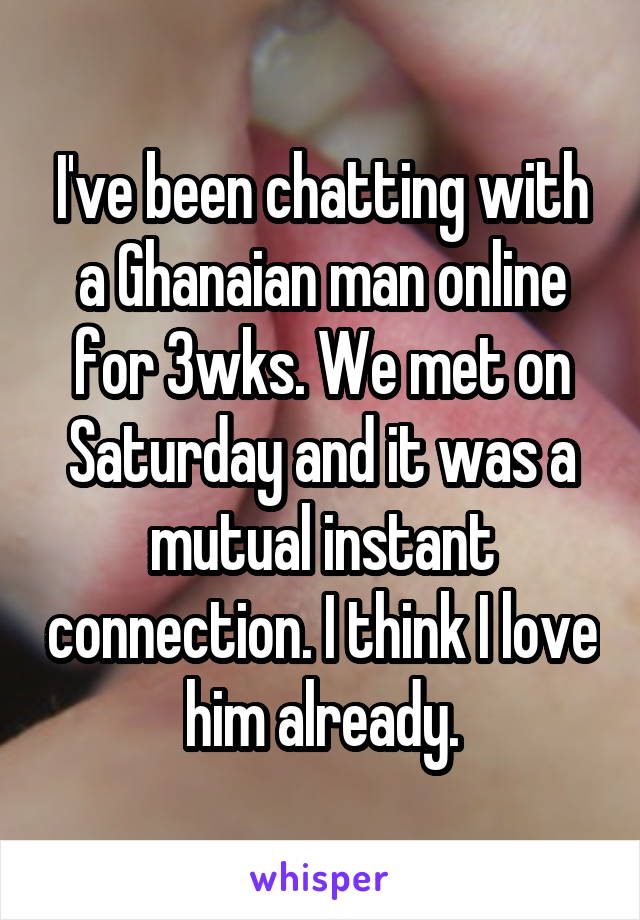 I've been chatting with a Ghanaian man online for 3wks. We met on Saturday and it was a mutual instant connection. I think I love him already.