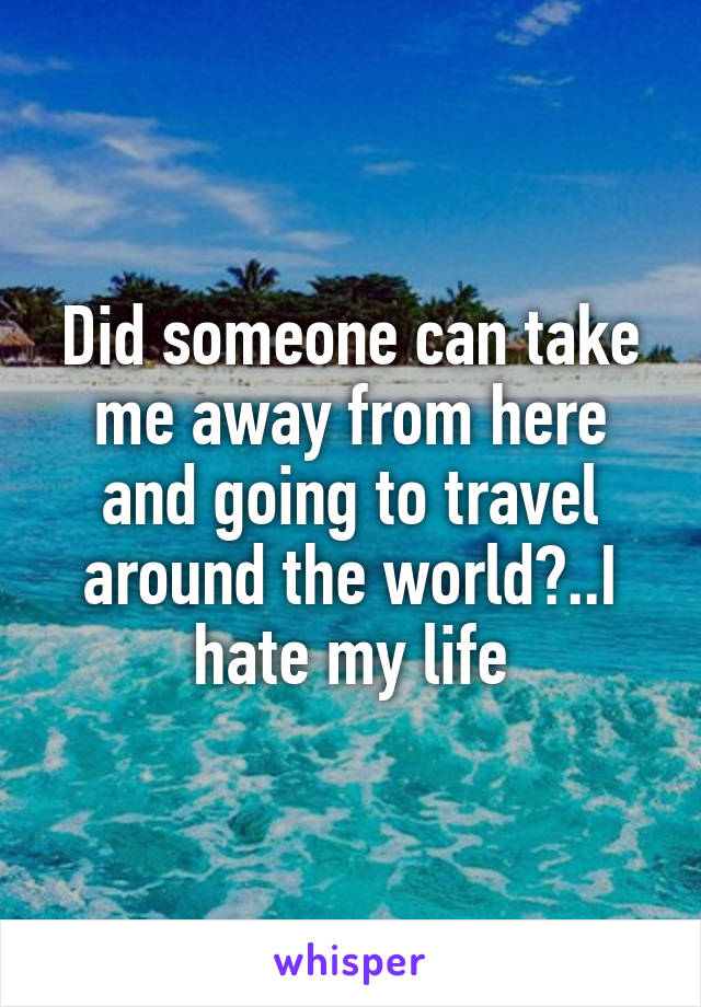 Did someone can take me away from here and going to travel around the world?..I hate my life