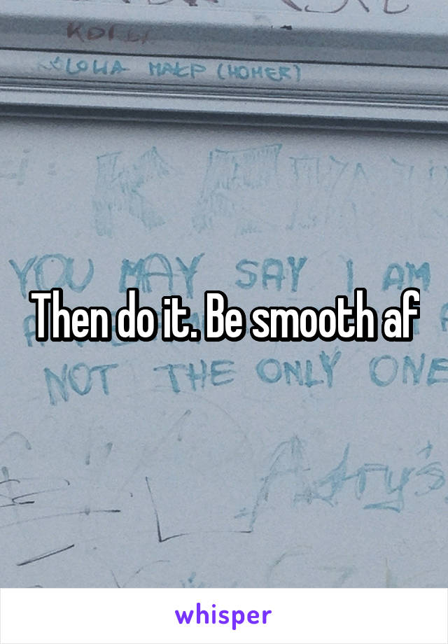 Then do it. Be smooth af