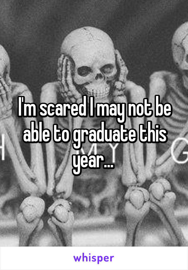 I'm scared I may not be able to graduate this year... 