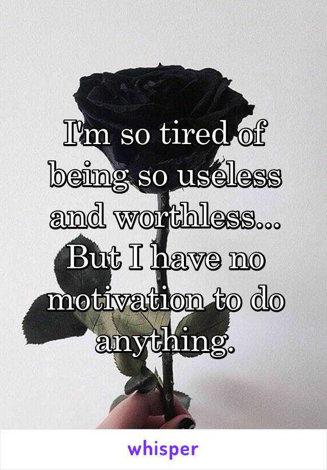 I'm so tired of being so useless and worthless... But I have no motivation to do anything.