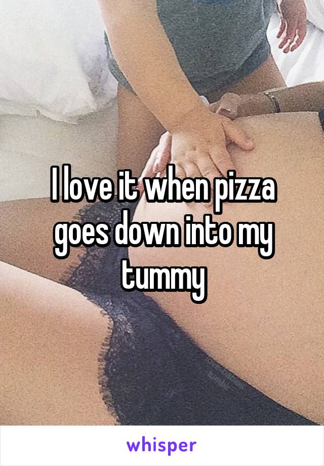 I love it when pizza goes down into my tummy