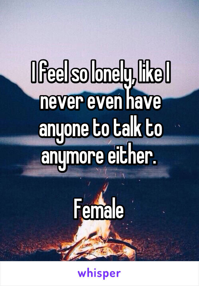 I feel so lonely, like I never even have anyone to talk to anymore either. 

Female 