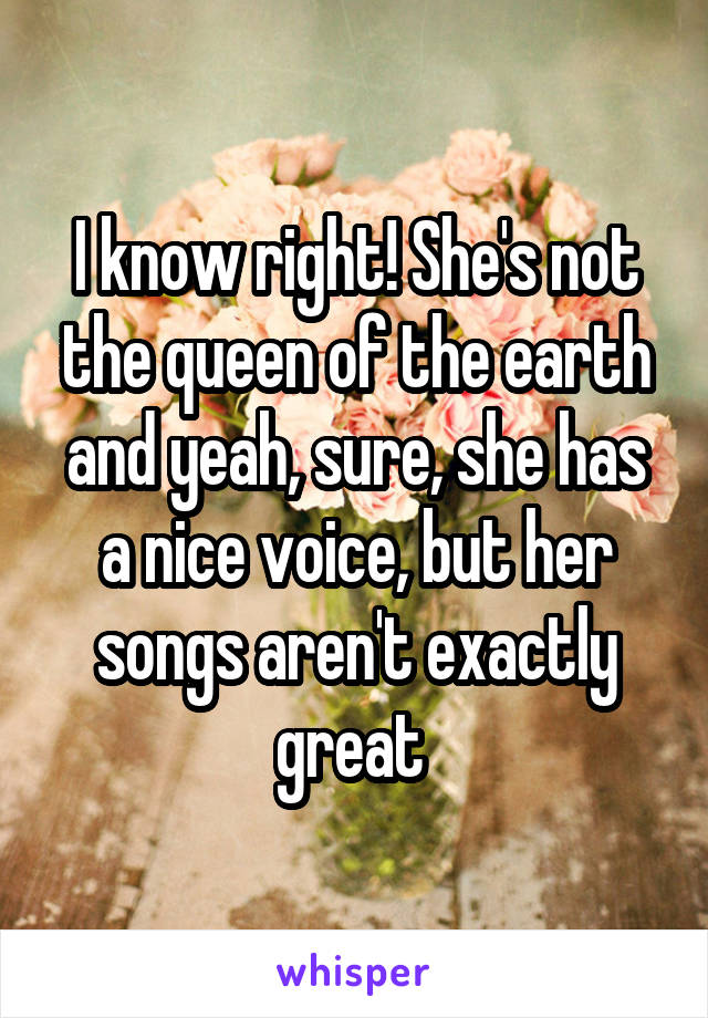 I know right! She's not the queen of the earth and yeah, sure, she has a nice voice, but her songs aren't exactly great 