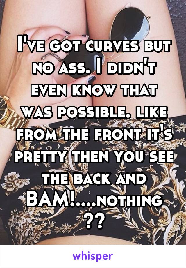 I've got curves but no ass. I didn't even know that was possible. like from the front it's pretty then you see the back and BAM!....nothing 😂😭