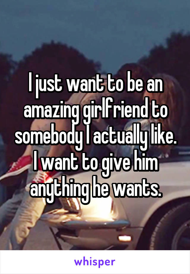 I just want to be an amazing girlfriend to somebody I actually like. I want to give him anything he wants.