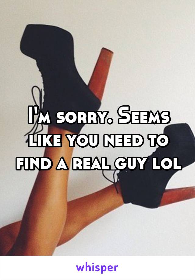 I'm sorry. Seems like you need to find a real guy lol