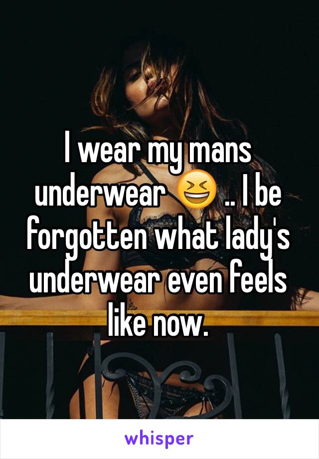 I wear my mans underwear 😆 .. I be forgotten what lady's underwear even feels like now. 