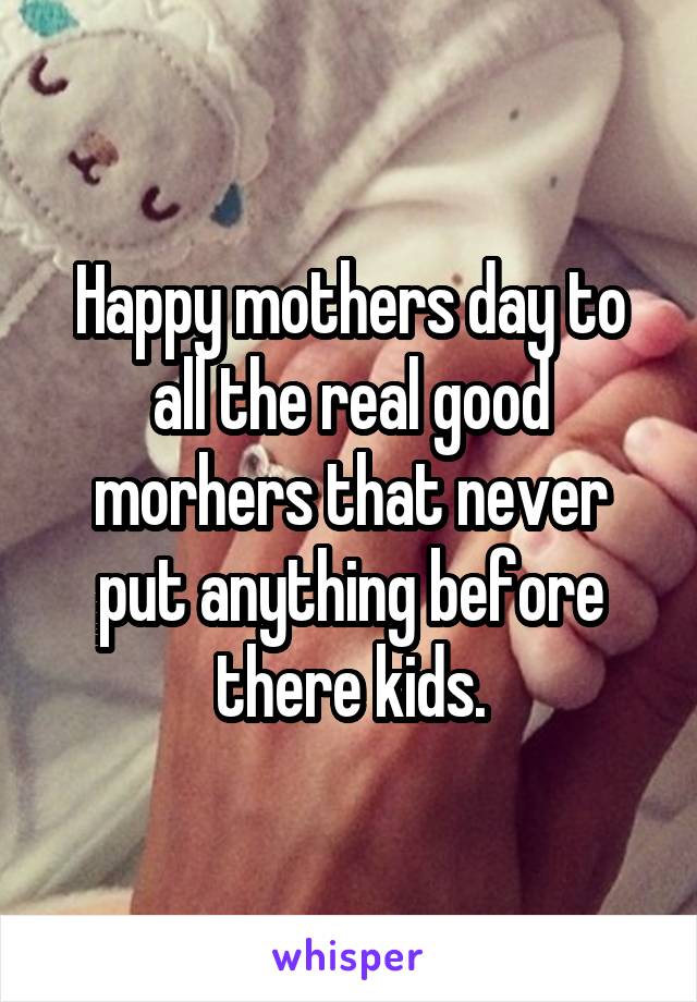 Happy mothers day to all the real good morhers that never put anything before there kids.