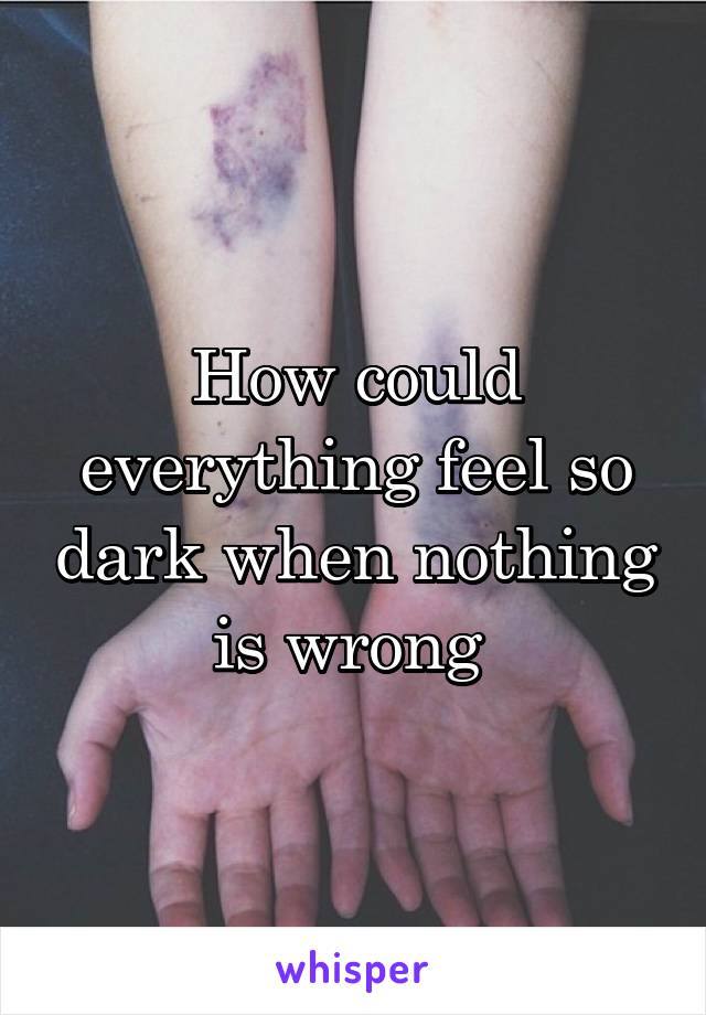 How could everything feel so dark when nothing is wrong 