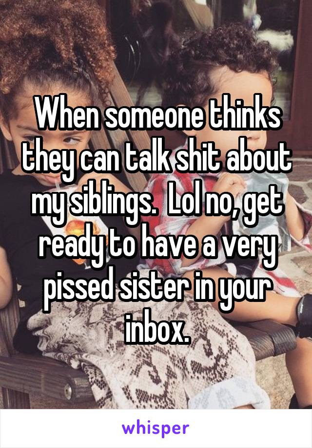 When someone thinks they can talk shit about my siblings.  Lol no, get ready to have a very pissed sister in your inbox.