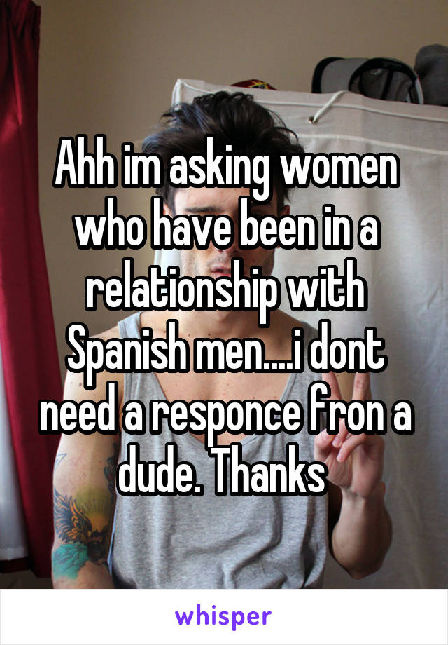 Ahh im asking women who have been in a relationship with Spanish men....i dont need a responce fron a dude. Thanks 