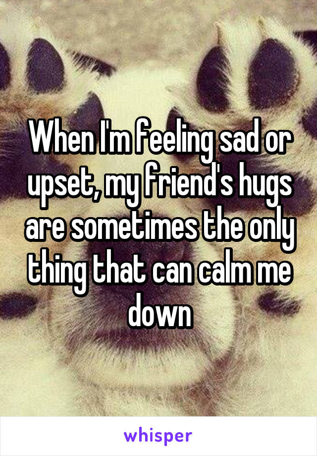 When I'm feeling sad or upset, my friend's hugs are sometimes the only thing that can calm me down