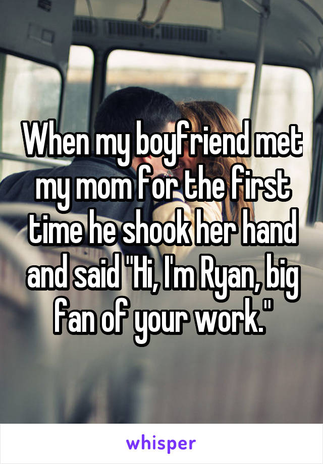 When my boyfriend met my mom for the first time he shook her hand and said "Hi, I'm Ryan, big fan of your work."
