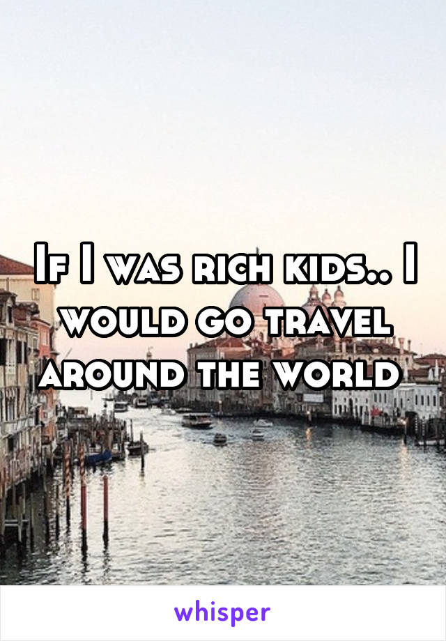 If I was rich kids.. I would go travel around the world 