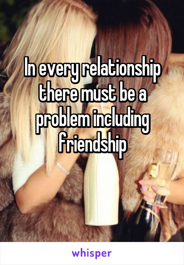 In every relationship there must be a problem including friendship

