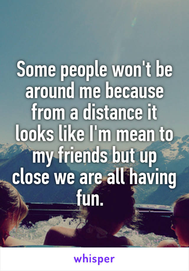 Some people won't be around me because from a distance it looks like I'm mean to my friends but up close we are all having fun.  