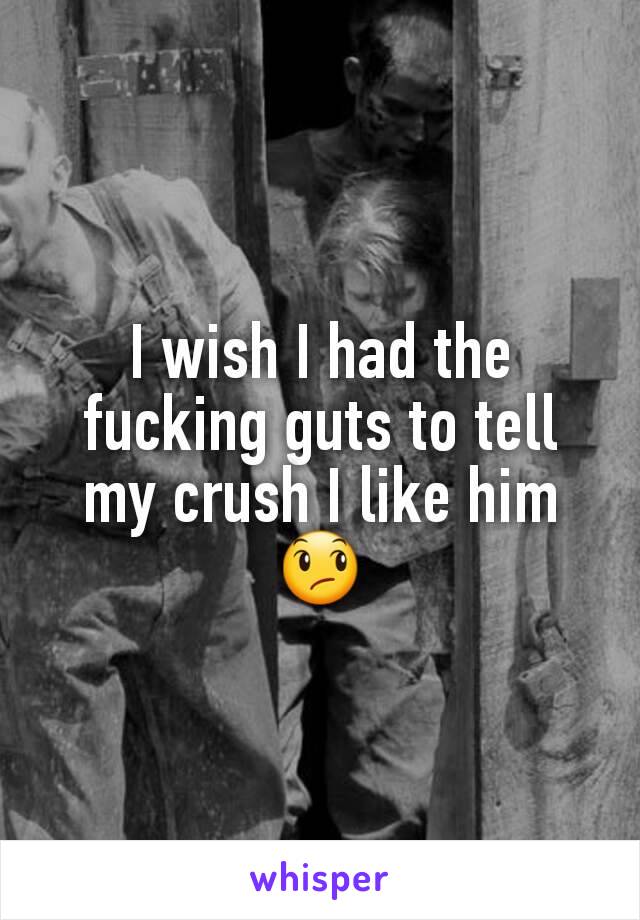 I wish I had the fucking guts to tell my crush I like him 😞