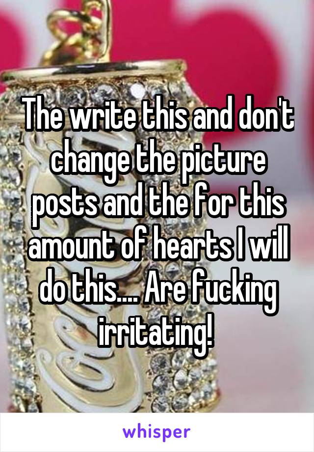 The write this and don't change the picture posts and the for this amount of hearts I will do this.... Are fucking irritating! 