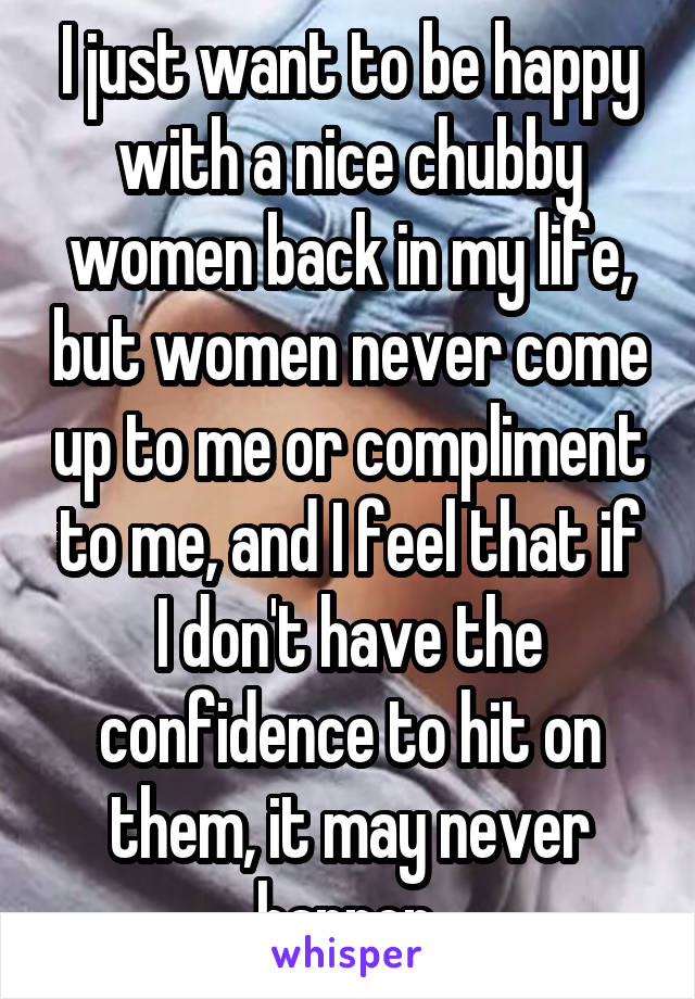 I just want to be happy with a nice chubby women back in my life, but women never come up to me or compliment to me, and I feel that if I don't have the confidence to hit on them, it may never happen.