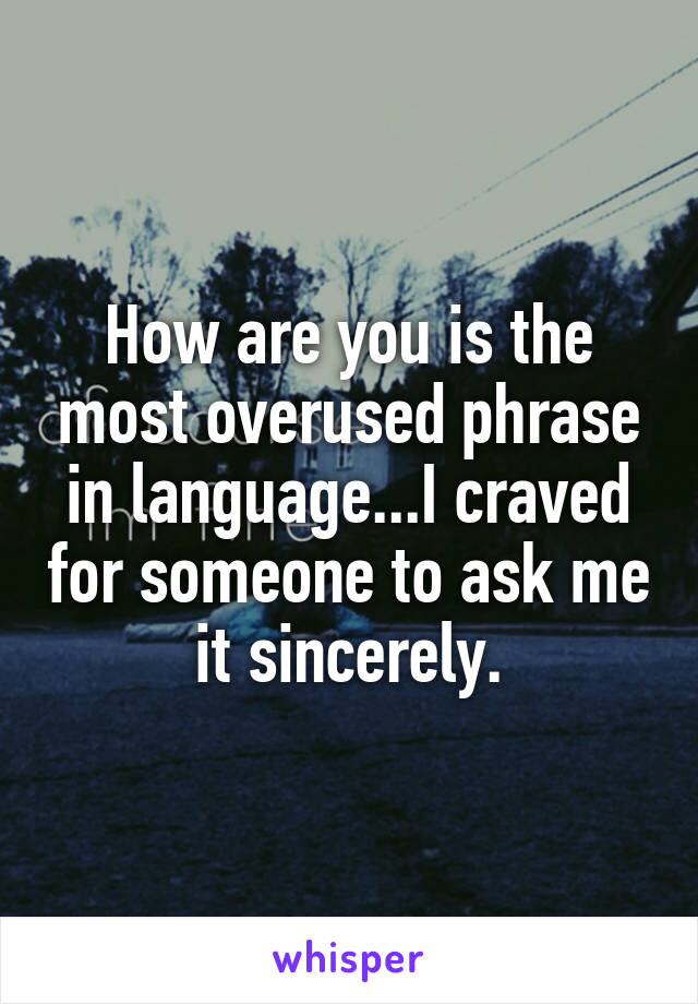 How are you is the most overused phrase in language...I craved for someone to ask me it sincerely.