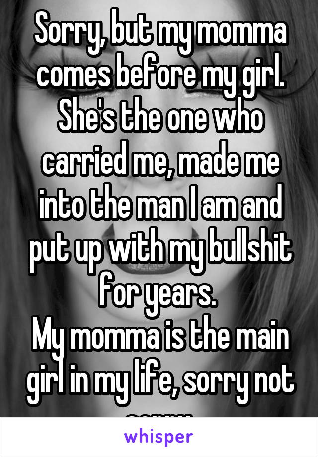 Sorry, but my momma comes before my girl.
She's the one who carried me, made me into the man I am and put up with my bullshit for years. 
My momma is the main girl in my life, sorry not sorry 