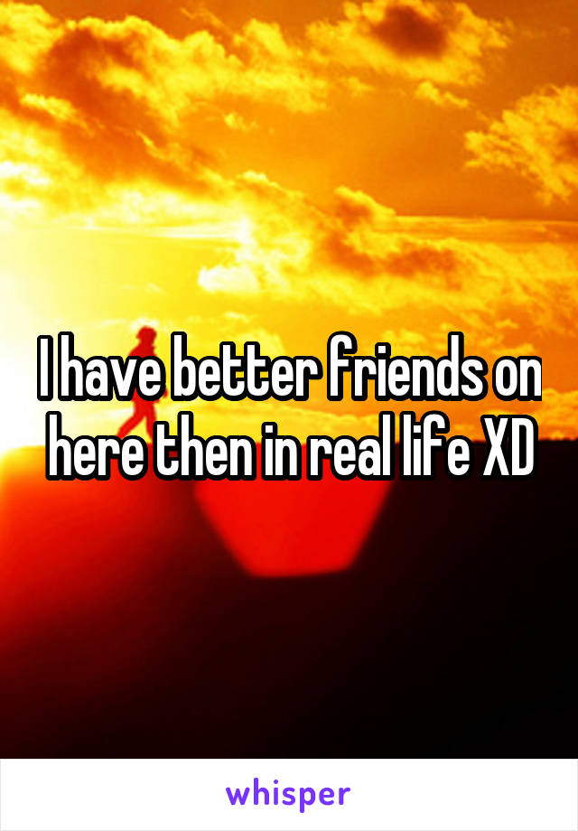 I have better friends on here then in real life XD