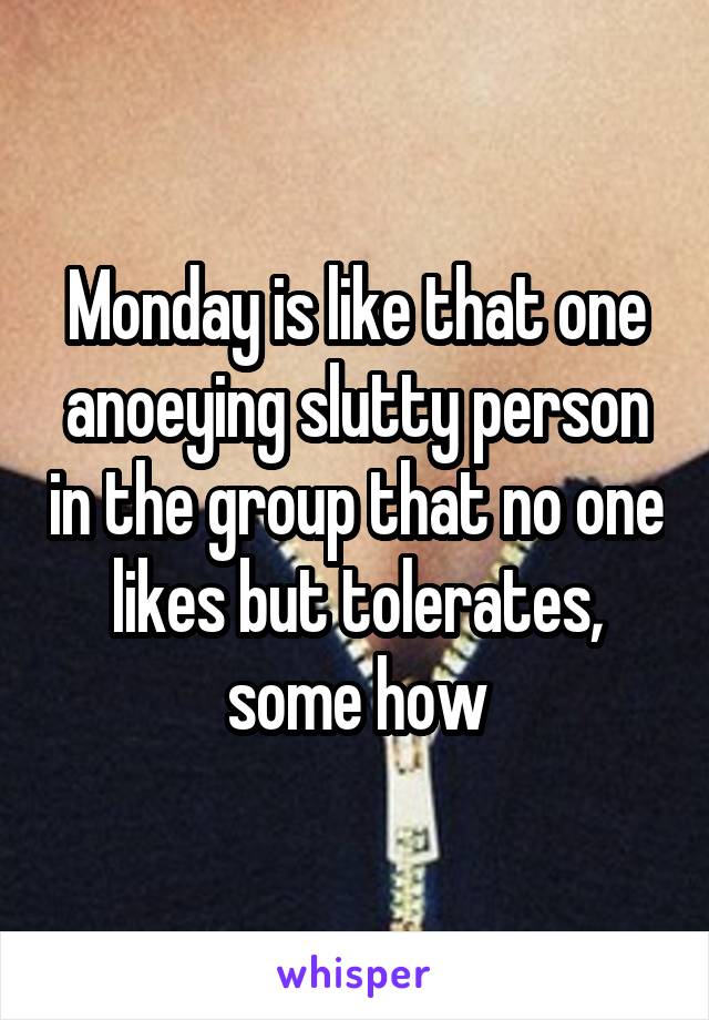 Monday is like that one anoeying slutty person in the group that no one likes but tolerates, some how