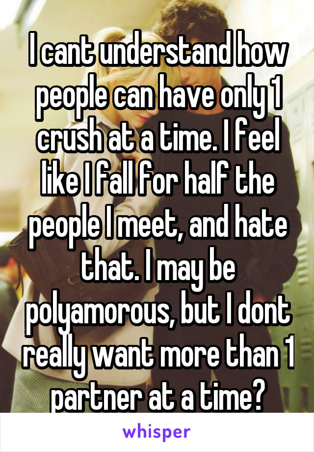 I cant understand how people can have only 1 crush at a time. I feel like I fall for half the people I meet, and hate that. I may be polyamorous, but I dont really want more than 1 partner at a time?