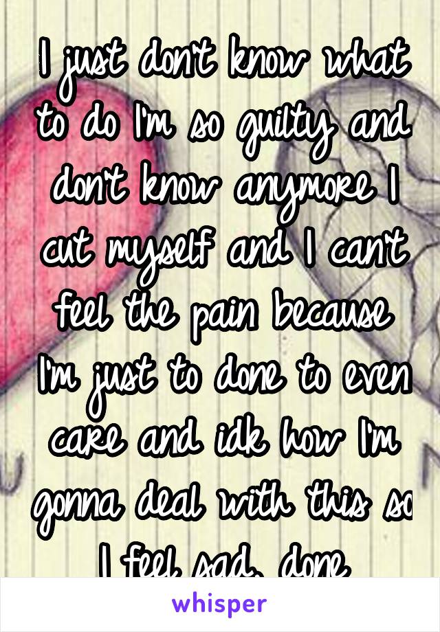 I just don't know what to do I'm so guilty and don't know anymore I cut myself and I can't feel the pain because I'm just to done to even care and idk how I'm gonna deal with this so I feel sad, done