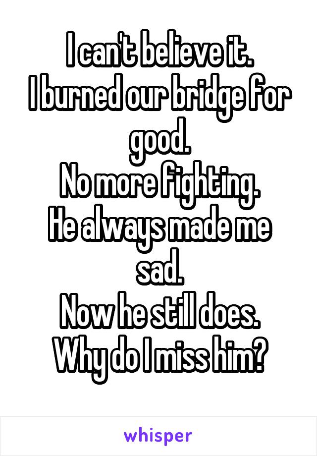 I can't believe it.
I burned our bridge for good.
No more fighting.
He always made me sad.
Now he still does.
Why do I miss him?
