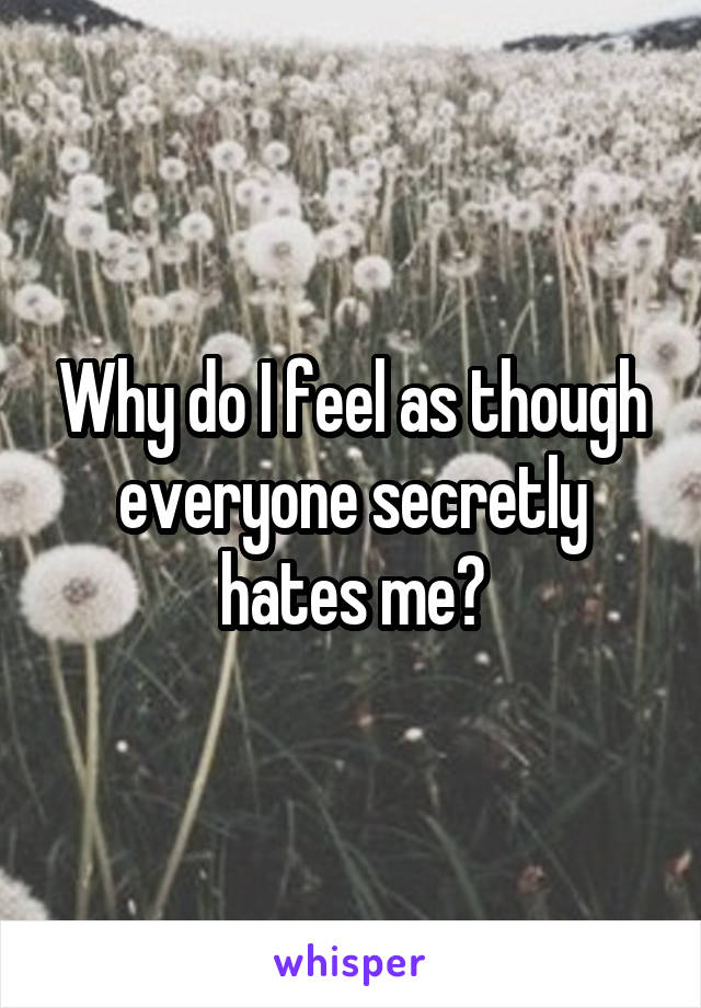 Why do I feel as though everyone secretly hates me?