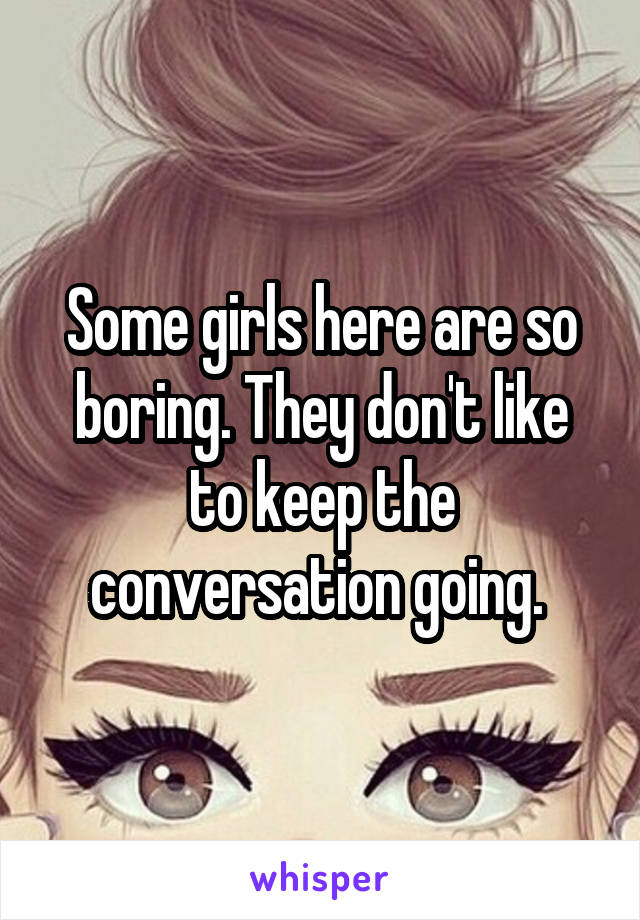 Some girls here are so boring. They don't like to keep the conversation going. 