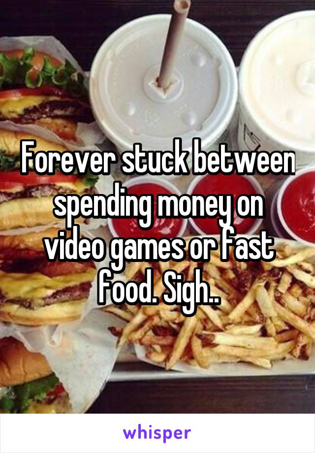 Forever stuck between spending money on video games or fast food. Sigh..