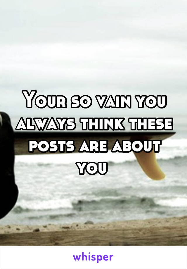 Your so vain you always think these posts are about you 