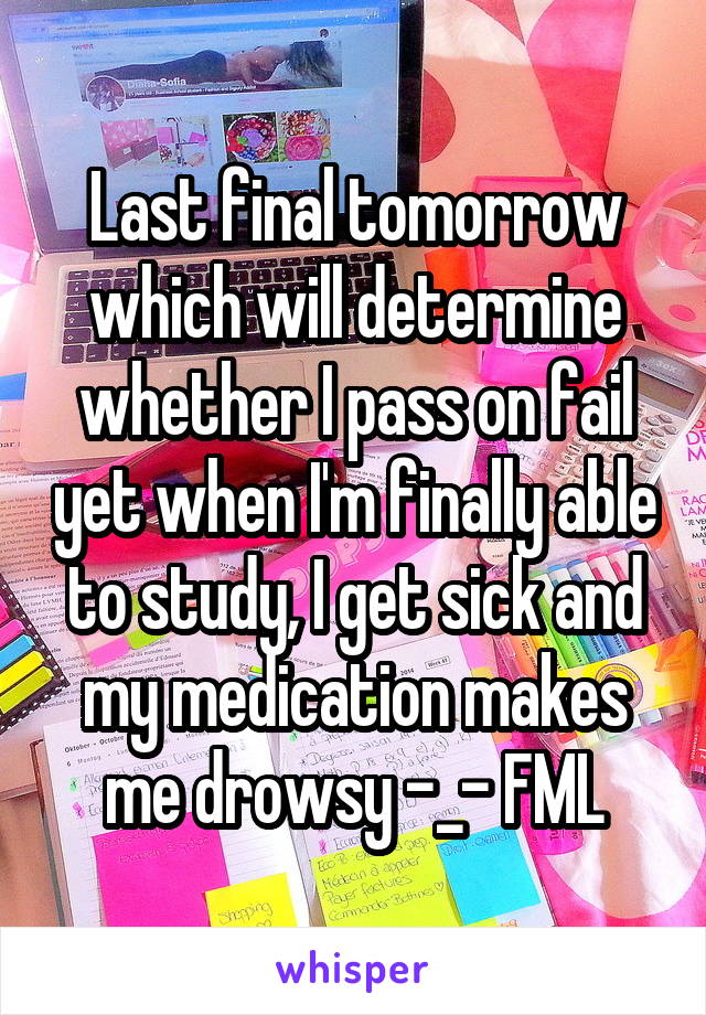 Last final tomorrow which will determine whether I pass on fail yet when I'm finally able to study, I get sick and my medication makes me drowsy -_- FML