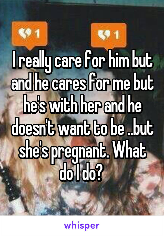 I really care for him but and he cares for me but he's with her and he doesn't want to be ..but she's pregnant. What do I do? 